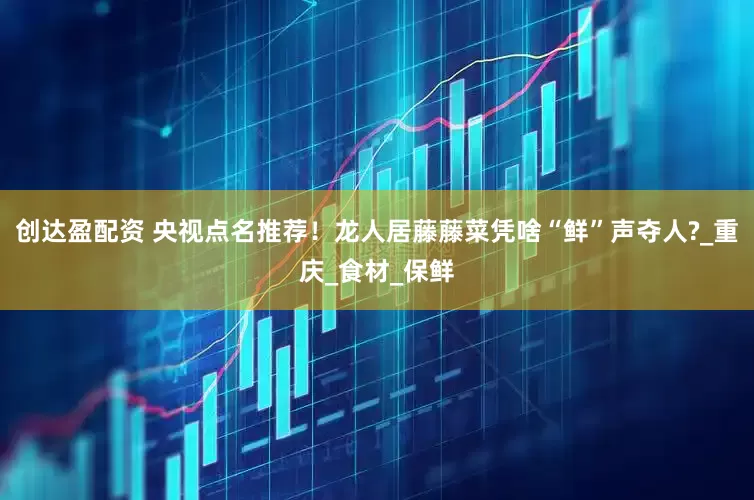 创达盈配资 央视点名推荐！龙人居藤藤菜凭啥“鲜”声夺人?_重庆_食材_保鲜