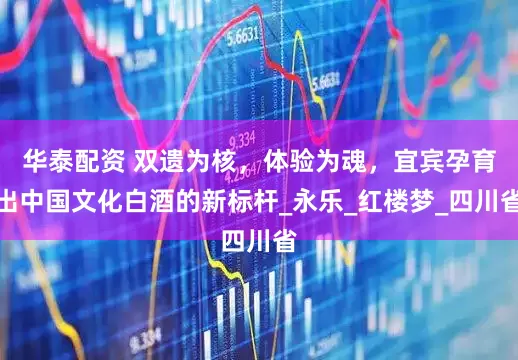 华泰配资 双遗为核，体验为魂，宜宾孕育出中国文化白酒的新标杆_永乐_红楼梦_四川省