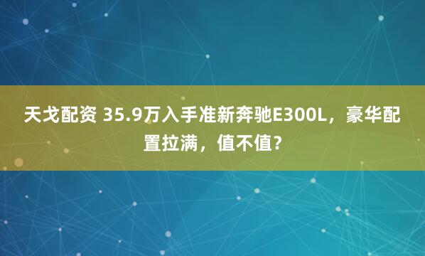 天戈配资 35.9万入手准新奔驰E300L，豪华配置拉满，值不值？
