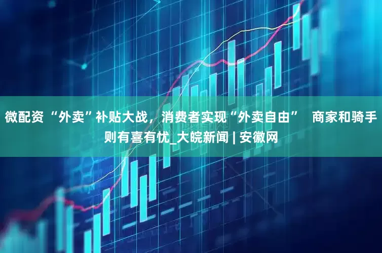 微配资 “外卖”补贴大战，消费者实现“外卖自由”   商家和骑手则有喜有忧_大皖新闻 | 安徽网