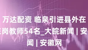 万达配资 临泉引进县外在编在岗教师54名_大皖新闻 | 安徽网