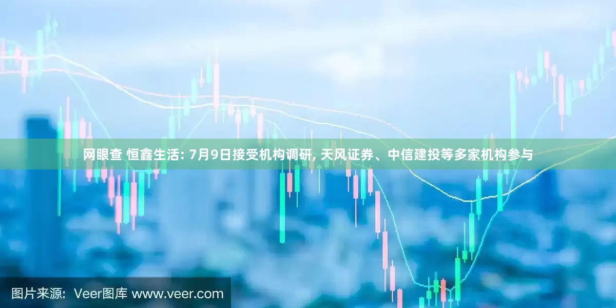 网眼查 恒鑫生活: 7月9日接受机构调研, 天风证券、中信建投等多家机构参与