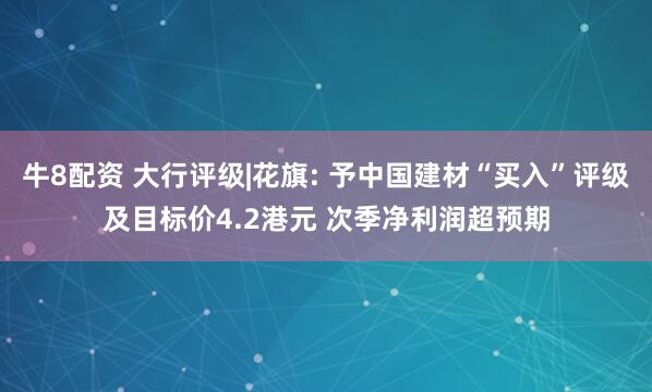 牛8配资 大行评级|花旗: 予中国建材“买入”评级及目标价4.2港元 次季净利润超预期