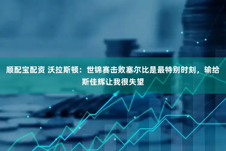 顺配宝配资 沃拉斯顿：世锦赛击败塞尔比是最特别时刻，输给斯佳辉让我很失望