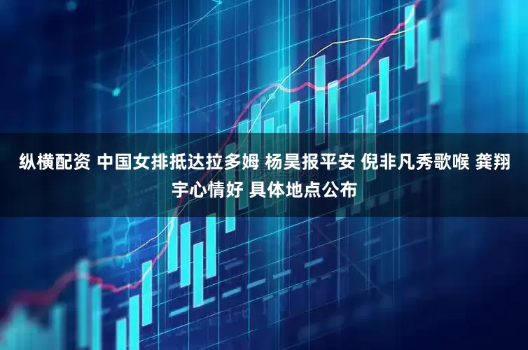 纵横配资 中国女排抵达拉多姆 杨昊报平安 倪非凡秀歌喉 龚翔宇心情好 具体地点公布