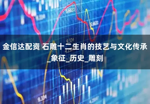 金信达配资 石雕十二生肖的技艺与文化传承_象征_历史_雕刻