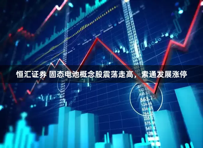 恒汇证券 固态电池概念股震荡走高，索通发展涨停