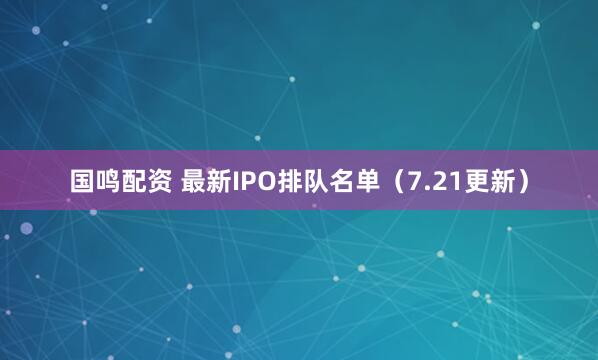 国鸣配资 最新IPO排队名单（7.21更新）