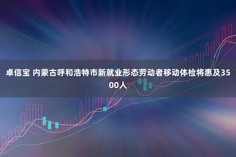 卓信宝 内蒙古呼和浩特市新就业形态劳动者移动体检将惠及3500人