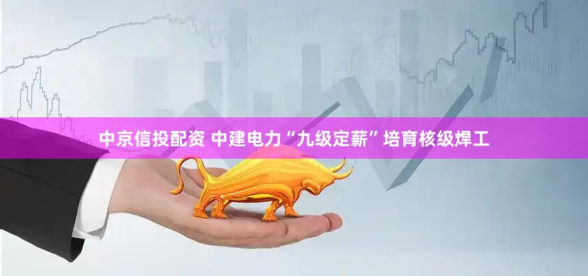 中京信投配资 中建电力“九级定薪”培育核级焊工