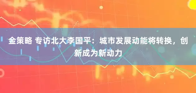 金策略 专访北大李国平：城市发展动能将转换，创新成为新动力