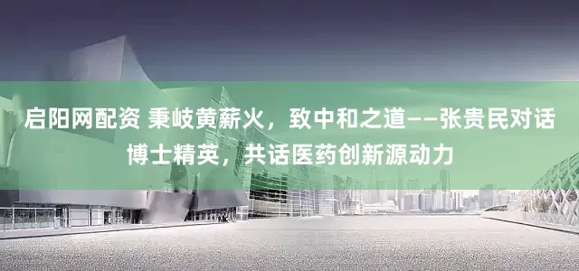 启阳网配资 秉岐黄薪火，致中和之道——张贵民对话博士精英，共话医药创新源动力