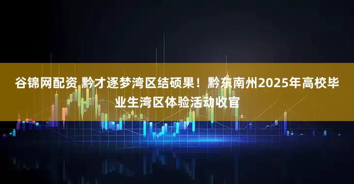 谷锦网配资 黔才逐梦湾区结硕果！黔东南州2025年高校毕业生湾区体验活动收官