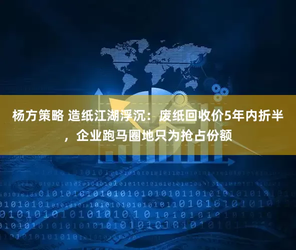 杨方策略 造纸江湖浮沉：废纸回收价5年内折半，企业跑马圈地只为抢占份额