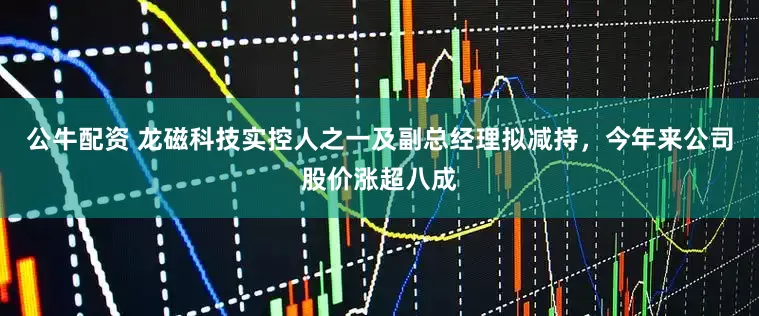 公牛配资 龙磁科技实控人之一及副总经理拟减持，今年来公司股价涨超八成