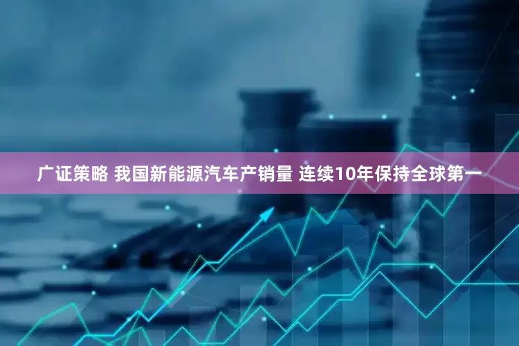 广证策略 我国新能源汽车产销量 连续10年保持全球第一