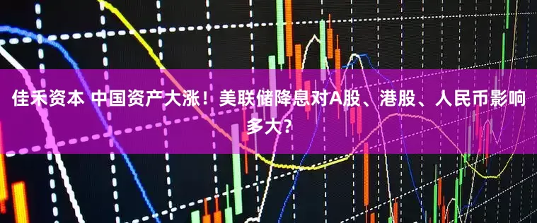 佳禾资本 中国资产大涨！美联储降息对A股、港股、人民币影响多大？