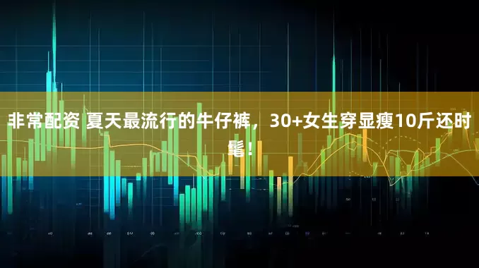 非常配资 夏天最流行的牛仔裤，30+女生穿显瘦10斤还时髦！