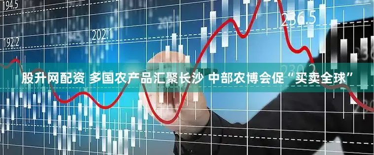 股升网配资 多国农产品汇聚长沙 中部农博会促“买卖全球”