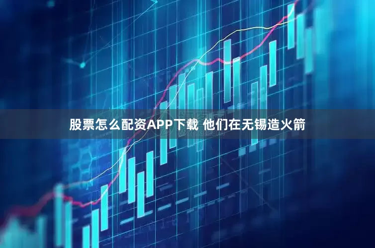 股票怎么配资APP下载 他们在无锡造火箭