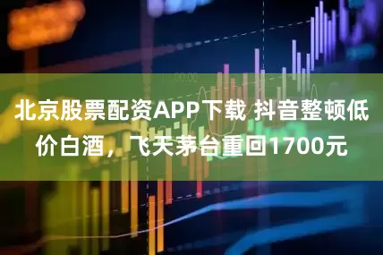 北京股票配资APP下载 抖音整顿低价白酒，飞天茅台重回1700元