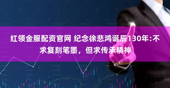 红领金服配资官网 纪念徐悲鸿诞辰130年:不求复刻笔墨，但求传承精神