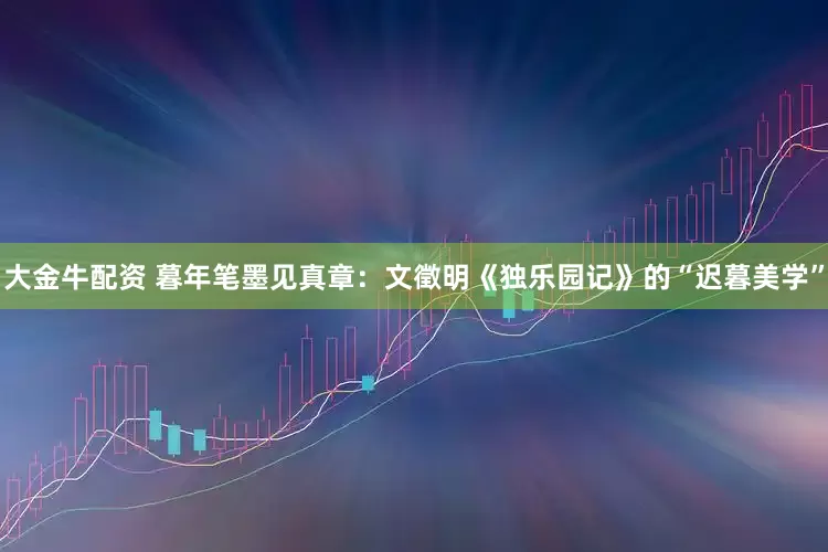 大金牛配资 暮年笔墨见真章：文徵明《独乐园记》的“迟暮美学”