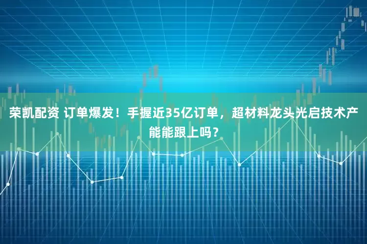 荣凯配资 订单爆发！手握近35亿订单，超材料龙头光启技术产能能跟上吗？