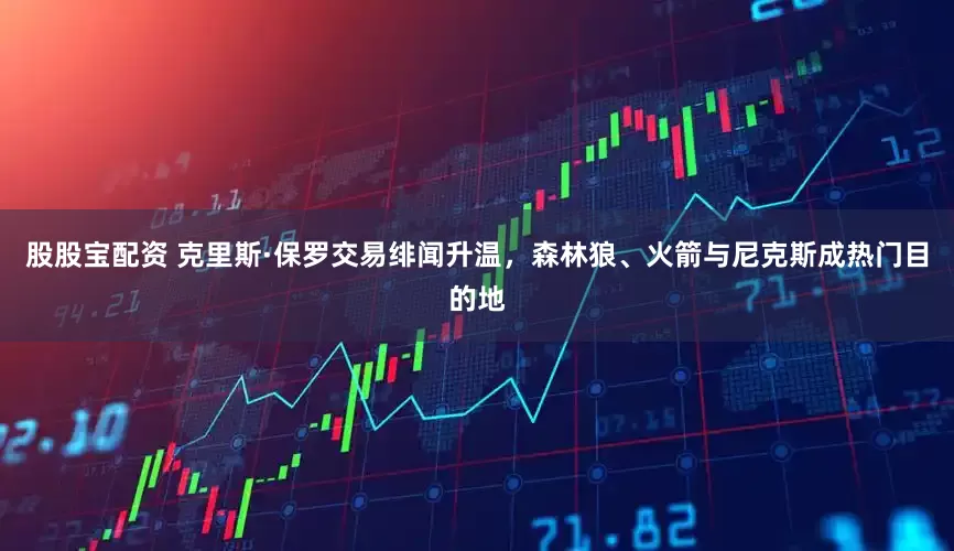 股股宝配资 克里斯·保罗交易绯闻升温，森林狼、火箭与尼克斯成热门目的地