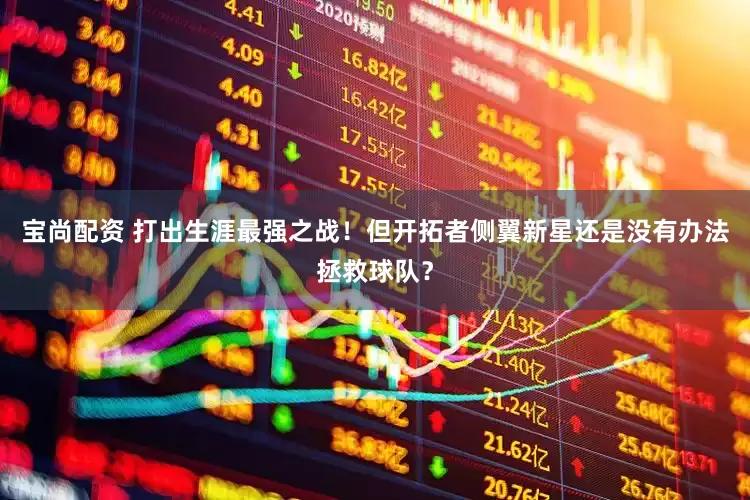 宝尚配资 打出生涯最强之战！但开拓者侧翼新星还是没有办法拯救球队？