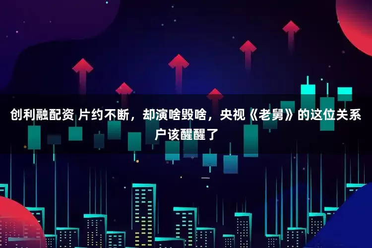 创利融配资 片约不断，却演啥毁啥，央视《老舅》的这位关系户该醒醒了