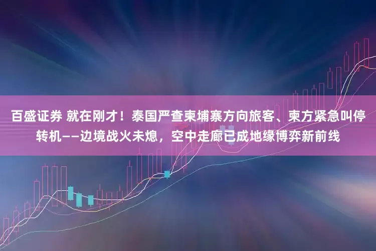 百盛证券 就在刚才！泰国严查柬埔寨方向旅客、柬方紧急叫停转机——边境战火未熄，空中走廊已成地缘博弈新前线