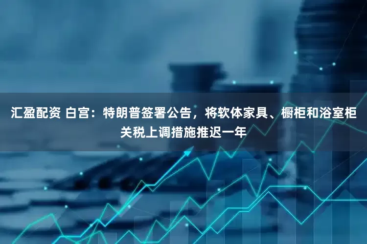 汇盈配资 白宫：特朗普签署公告，将软体家具、橱柜和浴室柜关税上调措施推迟一年