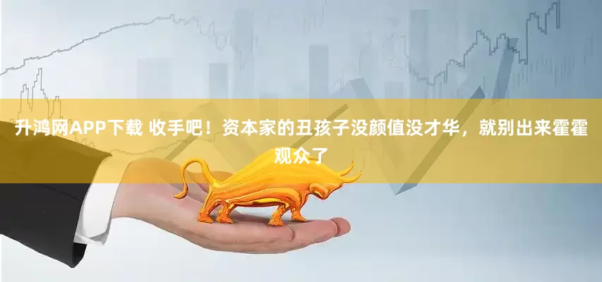 升鸿网APP下载 收手吧！资本家的丑孩子没颜值没才华，就别出来霍霍观众了