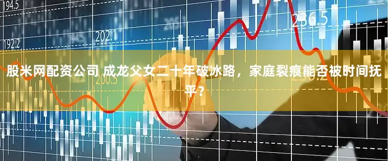 股米网配资公司 成龙父女二十年破冰路，家庭裂痕能否被时间抚平？