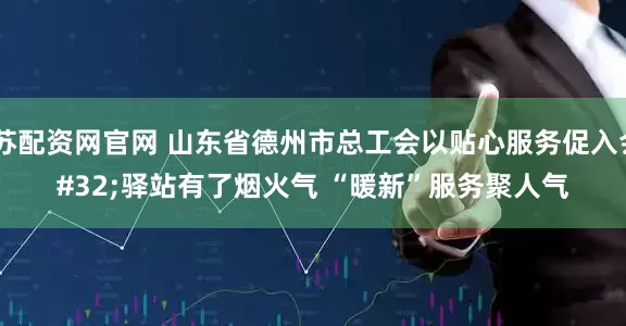 江苏配资网官网 山东省德州市总工会以贴心服务促入会 驿站有了烟火气 “暖新”服务聚人气