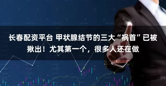 长春配资平台 甲状腺结节的三大“祸首”已被揪出！尤其第一个，很多人还在做