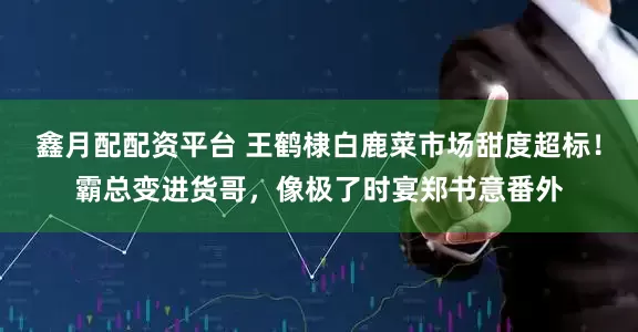 鑫月配配资平台 王鹤棣白鹿菜市场甜度超标！霸总变进货哥，像极了时宴郑书意番外