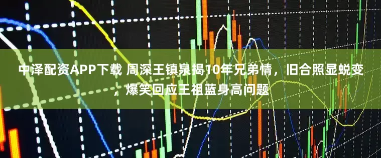 中泽配资APP下载 周深王镇泉揭10年兄弟情，旧合照显蜕变，爆笑回应王祖蓝身高问题