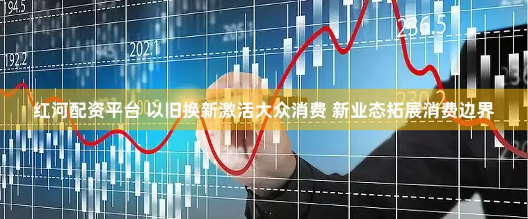 红河配资平台 以旧换新激活大众消费 新业态拓展消费边界