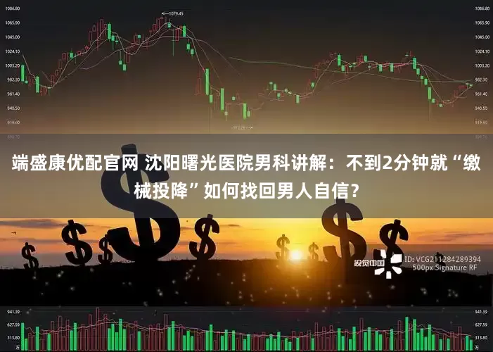 端盛康优配官网 沈阳曙光医院男科讲解：不到2分钟就“缴械投降”如何找回男人自信？