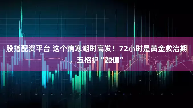 股指配资平台 这个病寒潮时高发！72小时是黄金救治期，五招护“颜值”