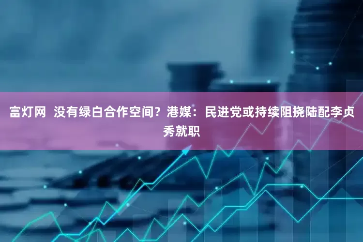 富灯网  没有绿白合作空间？港媒：民进党或持续阻挠陆配李贞秀就职
